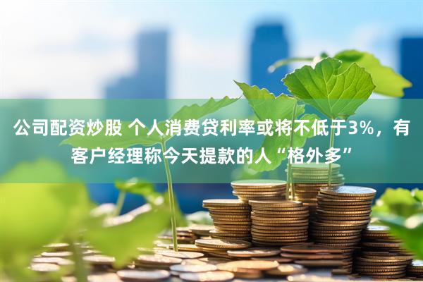 公司配资炒股 个人消费贷利率或将不低于3%，有客户经理称今天提款的人“格外多”