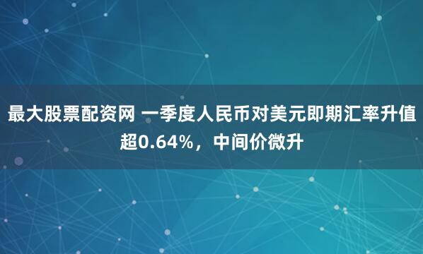 最大股票配资网 一季度人民币对美元即期汇率升值超0.64%，中间价微升