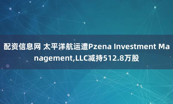 配资信息网 太平洋航运遭Pzena Investment Management,LLC减持512.8万股