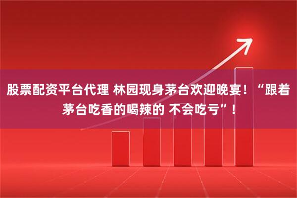 股票配资平台代理 林园现身茅台欢迎晚宴！“跟着茅台吃香的喝辣的 不会吃亏”！