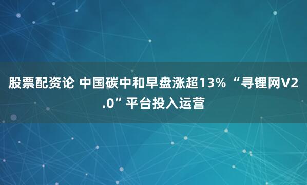股票配资论 中国碳中和早盘涨超13% “寻锂网V2.0”平台投入运营