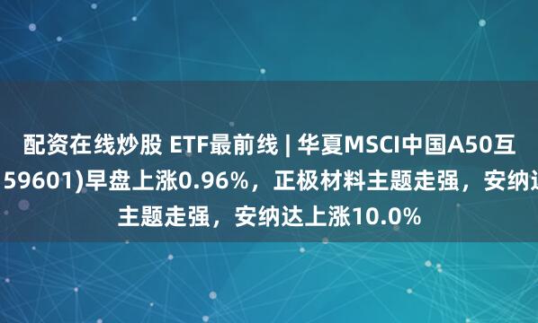 配资在线炒股 ETF最前线 | 华夏MSCI中国A50互联互通ETF(159601)早盘上涨0.96%，正极材料主题走强，安纳达上涨10.0%
