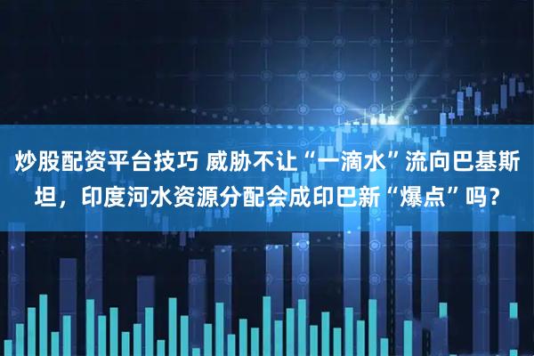炒股配资平台技巧 威胁不让“一滴水”流向巴基斯坦，印度河水资源分配会成印巴新“爆点”吗？