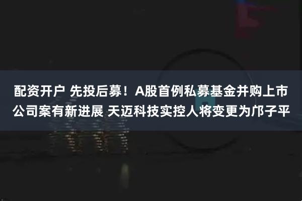 配资开户 先投后募！A股首例私募基金并购上市公司案有新进展 天迈科技实控人将变更为邝子平