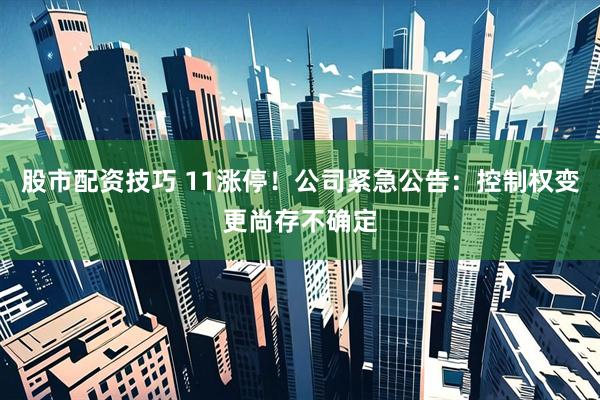 股市配资技巧 11涨停！公司紧急公告：控制权变更尚存不确定