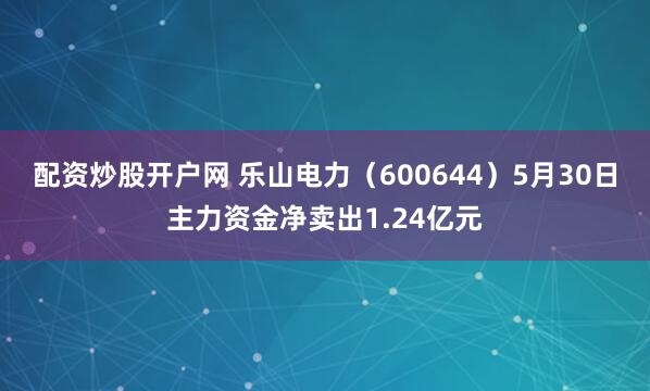 配资炒股开户网 乐山电力（600644）5月30日主力资金净卖出1.24亿元