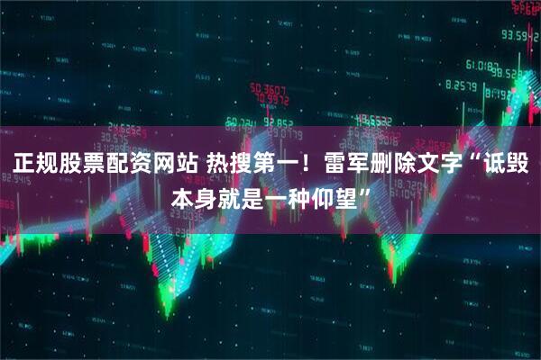 正规股票配资网站 热搜第一！雷军删除文字“诋毁本身就是一种仰望”