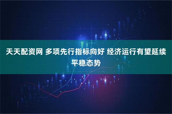 天天配资网 多项先行指标向好 经济运行有望延续平稳态势