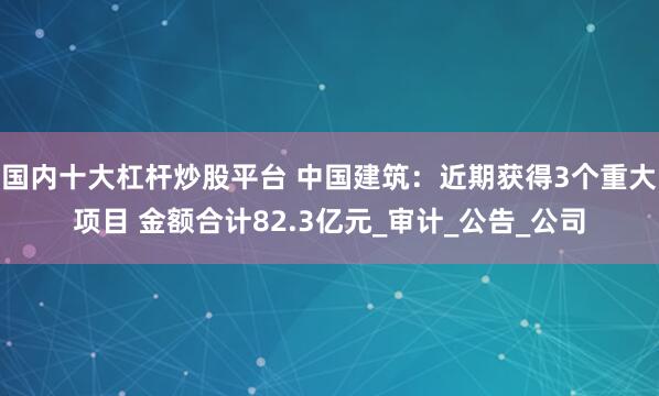 国内十大杠杆炒股平台 中国建筑：近期获得3个重大项目 金额合计82.3亿元_审计_公告_公司