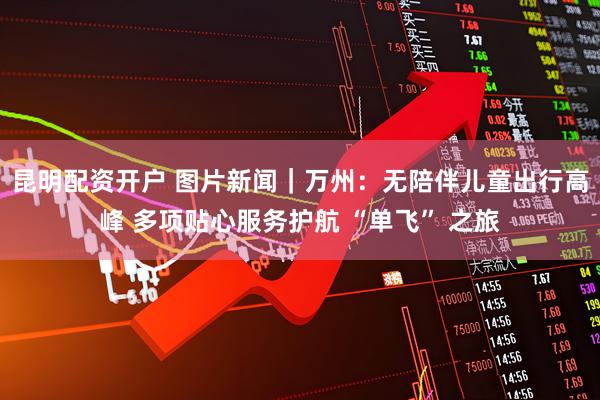 昆明配资开户 图片新闻｜万州：无陪伴儿童出行高峰 多项贴心服务护航 “单飞” 之旅