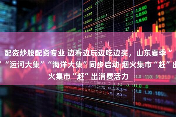 配资炒股配资专业 边看边玩边吃边买，山东夏季“黄河大集”“运河大集”“海洋大集”同步启动 烟火集市“赶”出消费活力