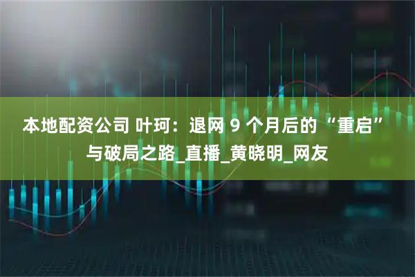 本地配资公司 叶珂：退网 9 个月后的 “重启” 与破局之路_直播_黄晓明_网友