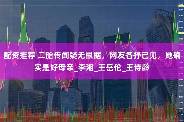 配资推荐 二胎传闻疑无根据，网友各抒己见，她确实是好母亲_李湘_王岳伦_王诗龄