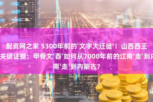 配资网之家 5300年前的‘文字大迁徙’！山西西王村惊现关键证据：甲骨文‘酉’如何从7000年前的江南‘走’到内蒙古？